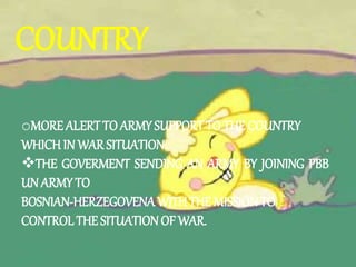 COUNTRY
oMORE ALERT TO ARMY SUPPORT TO THE COUNTRY
WHICH IN WAR SITUATION.
THE GOVERMENT SENDING AN ARMY BY JOINING PBB
UN ARMY TO
BOSNIAN-HERZEGOVENA WITHTHE MISSIONTO
CONTROLTHE SITUATION OF WAR.
 
