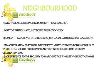 NEIGHBOURHOOD
oEVENTHEYAREMOREINDIPENDENTBUTTHEYARESELFISH
oNOT TOO FRIENDLYANDJUST DOINGTHEIROWNWORK
oSOME OF THEMARE NOT INTERESTINGTO JOINSOCIAL GATHERINGBUT SOMEDID IT.
oIN A CELEBRATION,THEYWOULDNOTLIKETO VISITTHEIRNIEGHBOURSHOUSE. BUT
WE STILL CANSEE THEPEOPLEIN VILLAGEVISITINGHOME TO HOMEWHILEIN
CELEBRATIONDAY.
oMORE DEPENDSTO THESECURITYTOWATCHINGTHEIRHOUSEWHILENOT ATHOME
 