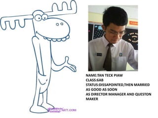 NAME:TAN TECK PIAW
CLASS:6AB
STATUS:DISSAPOINTED,THEN MARRIED
AS GOOD AS SOON
AS DIRECTOR MANAGER AND QUESTON
MAKER
 