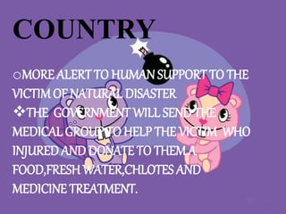COUNTRY
oMORE ALERT TO HUMAN SUPPORT TO THE
VICTIMOF NATURAL DISASTER
THE GOVERNMENT WILL SEND THE
MEDICAL GROUP TO HELP THE VICTIM WHO
INJURED AND DONATE TO THEM A
FOOD,FRESH WATER,CHLOTES AND
MEDICINE TREATMENT.
 