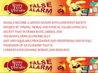 SHOULD BECOME A UNITED NATION WITH CONFIDENT SOCIETY
INFUSED BY STRONG MORAL AND ETHICAL VALUES,LIVING IN A
SOCIETY THAT IN DEMOCRATIC,LIBERAL AND
TOLERANT,CARING,ECONOMICALLY.
JUST AND EQUILABLE,PROGRASSIVE AND PROSPEROUS AND IN FULL
POSSESSION OF AN ECONOMY THAT IS
COMPERTATIVE,DYNAMIC,ROBUST,AND RESELIENT.
 
