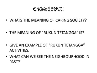 QUESTION!
• WHATS THE MEANING OF CARING SOCIETY?
• THE MEANING OF “RUKUN TETANGGA” IS?
• GIVE AN EXAMPLE OF “RUKUN TETANGGA”
ACTIVITIES.
• WHAT CAN WE SEE THE NEIGHBOURHOOD IN
PAST?
 