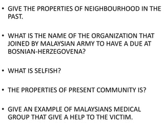• GIVE THE PROPERTIES OF NEIGHBOURHOOD IN THE
PAST.
• WHAT IS THE NAME OF THE ORGANIZATION THAT
JOINED BY MALAYSIAN ARMY TO HAVE A DUE AT
BOSNIAN-HERZEGOVENA?
• WHAT IS SELFISH?
• THE PROPERTIES OF PRESENT COMMUNITY IS?
• GIVE AN EXAMPLE OF MALAYSIANS MEDICAL
GROUP THAT GIVE A HELP TO THE VICTIM.
 