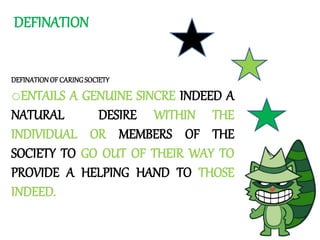 DEFINATION
DEFINATIONOFCARINGSOCIETY
oENTAILS A GENUINE SINCRE INDEED A
NATURAL DESIRE WITHIN THE
INDIVIDUAL OR MEMBERS OF THE
SOCIETY TO GO OUT OF THEIR WAY TO
PROVIDE A HELPING HAND TO THOSE
INDEED.
 