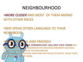 NEIGHBOURHOOD
•MORE CLOSER AND MOST OF THEM MIXING
WITH OTHER RACES
•MAY SPEAK OTHER LANGUAGE TO THEIR
NEIGHBOUR
•MORE HELPFUL AND FRIENDLY
WHEN HAS A WEDDING CEREMONY,THEY WILL HELP EACH OTHER AND
WORK TOGHETHER AS A NEIGHBOUR.THE WEDDING CEREMONY ALSO WILL
ATTEND BY OTHER RACES OF THE NEIGHBOURS.
HELP THEIR NEIGHBOUR BY WATCHING THE HOUSE TO SAFETY WHILE THEIR
NEIGHBOURS IS NOT AT HOME.
 