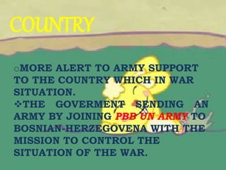 COUNTRY
oMORE ALERT TO ARMY SUPPORT
TO THE COUNTRY WHICH IN WAR
SITUATION.
THE GOVERMENT SENDING AN
ARMY BY JOINING PBB UN ARMY TO
BOSNIAN-HERZEGOVENA WITH THE
MISSION TO CONTROL THE
SITUATION OF THE WAR.
 