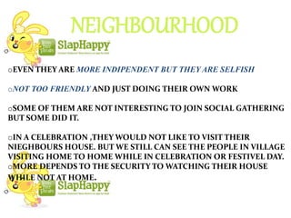 NEIGHBOURHOOD
oEVEN THEY ARE MORE INDIPENDENT BUT THEY ARE SELFISH
oNOT TOO FRIENDLY AND JUST DOING THEIR OWN WORK
oSOME OF THEM ARE NOT INTERESTING TO JOIN SOCIAL GATHERING
BUT SOME DID IT.
oIN A CELEBRATION ,THEY WOULD NOT LIKE TO VISIT THEIR
NIEGHBOURS HOUSE. BUT WE STILL CAN SEE THE PEOPLE IN VILLAGE
VISITING HOME TO HOME WHILE IN CELEBRATION OR FESTIVEL DAY.
oMORE DEPENDS TO THE SECURITY TO WATCHING THEIR HOUSE
WHILE NOT AT HOME.
 