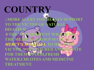 COUNTRY
oMORE ALERT FOR HUMAN SUPPORT
TO THE VICTIM OF NATURAL
DISASTER
THE GOVERNMENT WILL SEND
THE MEDICAL GROUP SUCH AS
MERCY’S MALAYSIA, TO HELP THE
VICTIM WHO INJURED AND DONATE
FOR THEM A FOOD,FRESH
WATER,CHLOTES AND MEDICINE
TREATMENT.
 