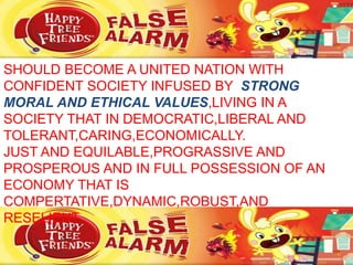 SHOULD BECOME A UNITED NATION WITH
CONFIDENT SOCIETY INFUSED BY STRONG
MORAL AND ETHICAL VALUES,LIVING IN A
SOCIETY THAT IN DEMOCRATIC,LIBERAL AND
TOLERANT,CARING,ECONOMICALLY.
JUST AND EQUILABLE,PROGRASSIVE AND
PROSPEROUS AND IN FULL POSSESSION OF AN
ECONOMY THAT IS
COMPERTATIVE,DYNAMIC,ROBUST,AND
RESELIENT.
 
