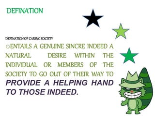 DEFINATION
DEFINATIONOFCARINGSOCIETY
oENTAILS A GENUINE SINCRE INDEED A
NATURAL DESIRE WITHIN THE
INDIVIDUAL OR MEMBERS OF THE
SOCIETY TO GO OUT OF THEIR WAY TO
PROVIDE A HELPING HAND
TO THOSE INDEED.
 