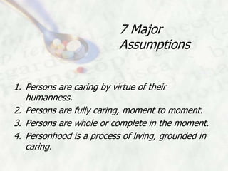 7 Major
                          Assumptions


1. Persons are caring by virtue of their
   humanness.
2. Persons are fully caring, moment to moment.
3. Persons are whole or complete in the moment.
4. Personhood is a process of living, grounded in
   caring.
 