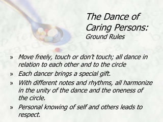 The Dance of
                          Caring Persons:
                          Ground Rules

» Move freely, touch or don’t touch; all dance in
  relation to each other and to the circle
» Each dancer brings a special gift.
» With different notes and rhythms, all harmonize
  in the unity of the dance and the oneness of
  the circle.
» Personal knowing of self and others leads to
  respect.
 