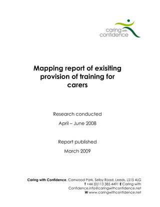 Mapping report of exisiting
    provision of training for
            carers



               Research conducted
                  April – June 2008


                  Report published
                     March 2009




Caring with Confidence, Carrwood Park, Selby Road, Leeds, LS15 4LG
                                T +44 (0)113 385 4491 E Caring with
                        Confidence.info@caringwithconfidence.net
                                W www.caringwithconfidence.net
 