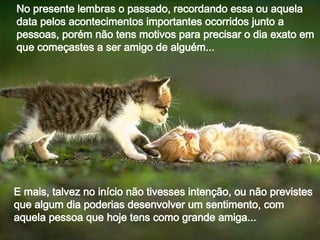 No presente lembras o passado, recordando essa ou aquela data pelos acontecimentos importantes ocorridos junto a pessoas, porém não tens motivos para precisar o dia exato em que começastes a ser amigo de alguém... E mais, talvez no início não tivesses intenção, ou não previstes que algum dia poderias desenvolver um sentimento, com aquela pessoa que hoje tens como grande amiga... 