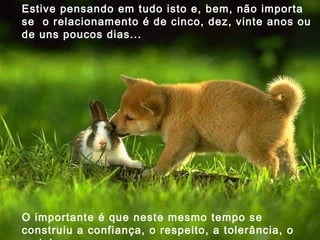 Estive pensando em tudo isto e, bem, não importa se  o relacionamento é de cinco, dez, vinte anos ou de uns poucos dias...  O importante é que neste mesmo tempo se construiu a confiança, o respeito, a tolerância, o carinho.  