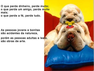 O que perde dinheiro, perde muito; o que perde um amigo, perde muito mais; o que perde a fé, perde tudo. As pessoas jovens e bonitas são acidentes da natureza, porém as pessoas adultas e leais, são obras de arte. 