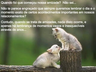 Quando foi que começou nossa amizade? Não sei...
Não te parece engraçado que sempre queremos lembrar o dia e o
momento exato de certos acontecimentos importantes em nossos
relacionamentos?
Contudo, quando se trata de amizades, nada disto ocorre, e
apenas há lembrança de momentos vagos e inesquecíveis
através de anos...