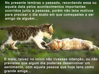 No presente lembras o passado, recordando essa ou aquela data pelos acontecimentos importantes ocorridos junto a pessoas, porém não tens motivos para precisar o dia exato em que começastes a ser amigo de alguém... E mais, talvez no início não tivesses intenção, ou não previstes que algum dia poderias desenvolver um sentimento, com aquela pessoa que hoje tens como grande amiga... 