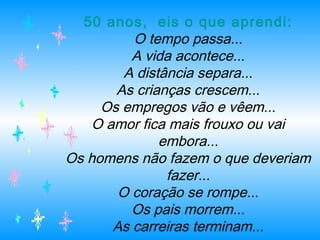 50 anos,  eis o que aprendi:
O tempo passa...
A vida acontece...
A distância separa...
As crianças crescem...
Os empregos vão e vêem...
O amor fica mais frouxo ou vai
embora...
Os homens não fazem o que deveriam
fazer...
O coração se rompe...
Os pais morrem...
As carreiras terminam...
 