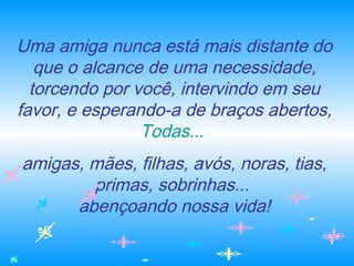 Uma amiga nunca está mais distante do
que o alcance de uma necessidade,
torcendo por você, intervindo em seu
favor, e esperando-a de braços abertos,
Todas...
amigas, mães, filhas, avós, noras, tias,
primas, sobrinhas...
abençoando nossa vida!
 