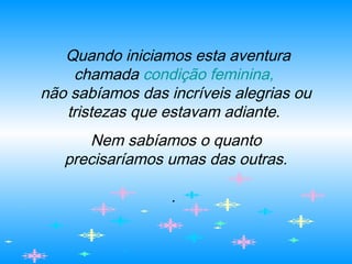 Quando iniciamos esta aventura
chamada condição feminina,
não sabíamos das incríveis alegrias ou
tristezas que estavam adiante.
Nem sabíamos o quanto
precisaríamos umas das outras.
.
 