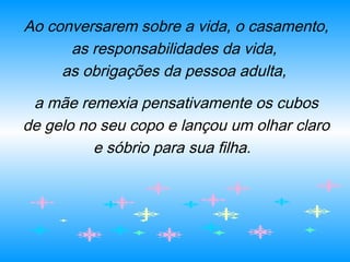 Ao conversarem sobre a vida, o casamento,
as responsabilidades da vida,
as obrigações da pessoa adulta,
a mãe remexia pensativamente os cubos
de gelo no seu copo e lançou um olhar claro
e sóbrio para sua filha.
 