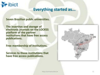 Everything started as...
Seven Brazilian public universities.
The insertion and storage of
electronic journals on the LOCKSS
platform of the partner
institutions that have free access
publications.
Free membership of institutions.
Services to those institutions that
have free access publications.
http://cariniana.ibict.br 11
 
