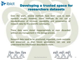 Developing a trusted space for
researchers datasets
Over the years, several methods have been used to store
research results. However, these methods do not use a
standardization of retrieval, availability and preservation of
research data for the scientific community.
These data were stored inappropriately or even discarded
without any management in the storage process.
Research data need to be structured, organized, made available
and preserved so that future generations can use and
understand the information described in them.
http://cariniana.ibict.br 13
 