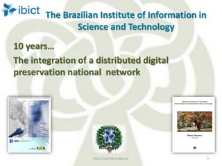The Brazilian Institute of Information in
Science and Technology
10 years…
The integration of a distributed digital
preservation national network
http://cariniana.ibict.br 3
 