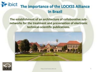 The importance of the LOCKSS Alliance
in Brazil
The establishment of an architecture of collaborative sub-
networks for the treatment and preservation of electronic
technical-scientific publications.
http://cariniana.ibict.br 5
 