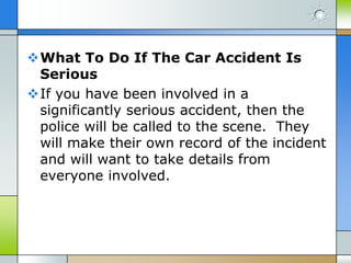 What To Do If The Car Accident Is
 Serious
If you have been involved in a
 significantly serious accident, then the
 police will be called to the scene. They
 will make their own record of the incident
 and will want to take details from
 everyone involved.
 