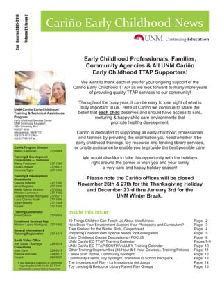 Inside this issue:
10 Things Children Can Teach Us About Mindfulness Page 2
How Does Your Environment Support Your Philosophy and Curriculum? Page 3
Tree Garland for the Winter Birds, Gingerbread Page 4
Preparing Children With Special Needs for Kindergarten Page 5
Early Childhood Course Descriptions - FOCUS Page 6
UNM Cariño EC TTAP Training Calendar Pages 7-9
UNM Cariño EC TTAP SOUTH VALLEY Training Calendar Page 10
Other Training Opportunities (45 Hour & 6 Hour Courses), Training Policies Page 11
Cariño Staff Profile, Community Spotlight Page 12
Community Events, Toy Spotlight: Transition to School Backpack Page 13
The Importance of Play - La Importancia del Juego Page 14
Toy Lending & Resource Library Parent Play Groups Page 15
Volume21,Issue2
2ndQuarter2015-2016
Cariño Early Childhood News
UNM Cariño Early Childhood
Training & Technical Assistance
Program
Early Childhood Services Center
UNM Continuing Education
1634 University Blvd
MSC07 4030
Albuquerque, NM 87131
505-277-1371 Office
505-277-8975 Fax
Cariño Program Director
Malisa Kasparian 277-0954
Training & Development
Consultants — Inclusion
Sheryl Faulconer 277-1260
Linda Littlewolf 277-6031
Veronica Tighe 277-1469
Training & Development
Consultants
Claudia Alderete 277-1590
Janet Gagliano 277-1039
Noelle Garcia Jackson 277-0082
Mandee Lamoreux 277-1262
Tatiana Roman-Rodriguez 277-0271
Luisa Chavez-Scott 277-1000
Julian Maietta 277-1348
Vacant 277-1592
Training Coordinator
Dawn Gibson 277-0593
Enrollment Services Rep
Marlene Lopez-Rodriguez 277-1592
General Information &
Training Registration 277-1371
South Valley Office
Joel Casas - Manager 224-5018
Consultants
Jose Cano 224-5019
Paloma Gonzalez 224-5017
Vacant 224-5020
If you have any questions or comments
regarding the UNM Cariño EC TTAP
Newsletter contact Malisa Kasparian.
Early Childhood Professionals, Families,
Community Agencies & All UNM Cariño
Early Childhood TTAP Supporters!
We want to thank each of you for your ongoing support of the
Cariño Early Childhood TTAP as we look forward to many more years
of providing quality TTAP services to our community!
Throughout the busy year, it can be easy to lose sight of what is
truly important to us. Here at Cariño we continue to share the
belief that each child deserves and should have access to safe,
nurturing & happy child care environments that
promote healthy development.
Cariño is dedicated to supporting all early childhood professionals
and families by providing the information you need whether it be
early childhood trainings, toy resource and lending library services,
or onsite assistance to enable you to provide the best possible care!
We would also like to take this opportunity with the holidays
right around the corner to wish you and your family
a very safe and happy holiday season!
Please note the Cariño offices will be closed
November 26th & 27th for the Thanksgiving Holiday
and December 23rd thru January 3rd for the
UNM Winter Break.
 