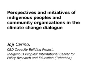 Perspectives and initiatives of indigenous peoples and  community organizations in the  climate change dialogue Joji Carino,   CBD Capacity Building Project,  Indigenous Peoples’ International Center for Policy Research and Education (Tebtebba) 