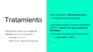 Tratamiento
Nefrectomía radical es el único Tx
efectivo para el Ca localizado
Estadios I y II, III?
Mínima enf. regional ganglionar
Tumor localizado = nefrectomía radical
- Tx estándar con fines curativos
Localmente avanzado, tumores irresecables
y METS = biopsia con aguja guiada por
TAC Renal
- Se sugiere resección de ambos tumores
- Irresecables y METS
 
