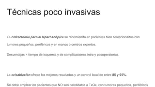 Técnicas poco invasivas
La nefrectomía parcial laparoscópica se recomienda en pacientes bien seleccionados con
tumores pequeños, periféricos y en manos o centros expertos.
Desventajas > tiempo de isquemia y de complicaciones intra y posoperatorias.
La crioablación ofrece los mejores resultados y un control local de entre 85 y 95%.
Se debe emplear en pacientes que NO son candidatos a TxQx, con tumores pequeños, periféricos
 