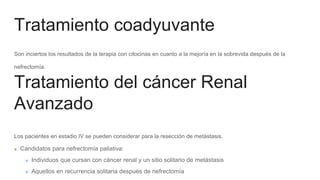 Tratamiento coadyuvante
Son inciertos los resultados de la terapia con citocinas en cuanto a la mejoría en la sobrevida después de la
nefrectomía.
Los pacientes en estadio IV se pueden considerar para la resección de metástasis.
Candidatos para nefrectomía paliativa:
Individuos que cursan con cáncer renal y un sitio solitario de metástasis
Aquellos en recurrencia solitaria después de nefrectomía
Tratamiento del cáncer Renal
Avanzado
 