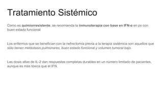Tratamiento Sistémico
Como es quimiorresistente, se recomienda la inmunoterapia con base en IFN-α en px con
buen estado funcional
Los enfermos que se benefician con la nefrectomía previa a la terapia sistémica son aquellos que
sólo tienen metástasis pulmonares, buen estado funcional y volumen tumoral bajo.
Las dosis altas de IL-2 dan respuestas completas durables en un número limitado de pacientes,
aunque es más tóxica que el IFN.
 