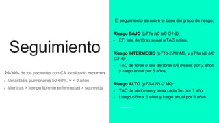 Seguimiento
20-30% de los pacientes con CA localizado recurren
Metástasis pulmonares 50-60%, ≈ < 2 años
Mientras > tiempo libre de enfermedad > sobrevida
El seguimiento es sobre la base del grupo de riesgo:
Riesgo BAJO (pT1a N0 M0 G1-2):
- EF, tele de tórax anual s/TAC rutina.
Riesgo INTERMEDIO (pT1b-2 N0 M0, y pT1a N0 M0
G3-4):
- TAC de tórax o tele de tórax c/6 meses por 2 años
y luego anual por 5 años.
Riesgo ALTO (pT3-4 N1-2 M0):
- TAC de abdomen y tórax cada 3m por 1 año
- Luego c/6m x 2 años y luego anual por 5 años.
 