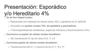Presentación: Esporádico
y/o Hereditario 4%
Sx de Von Hippel-Lindau:
Relacionado con histología de células claras, AD y ∆ genéticos en Cr 3p25-26
Vinculado con quistes renales 75%, de epidídimo y pancreáticos
+ Hemangioblastomas cerebelosos, angiomas retinianos y feocromocitoma (14%)
Carcinoma no papilar de células renales hereditario:
AD, translocación Cr 3p con otros Cr 8, 11 y 6
Carcinoma papilar de células renales hereditario:
Translocaciones del Cr 1 y trisomía de los Cr 7, 16 y 17
 