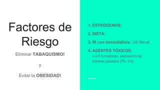 Factores de
Riesgo
Eliminar TABAQUISMO!
y
Evitar la OBESIDAD!
1. ESTRÓGENOS:
2. DIETA:
3. IR con hemodiálisis: US Renal
4. AGENTES TÓXICOS:
x 4-5 fumadores, exposición de
metales pesados (Pb, Cd)
 