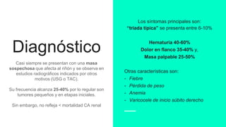 Diagnóstico
Casi siempre se presentan con una masa
sospechosa que afecta al riñón y se observa en
estudios radiográficos indicados por otros
motivos (USG o TAC).
Su frecuencia alcanza 25-40% por lo regular son
tumores pequeños y en etapas iniciales.
Sin embargo, no refleja < mortalidad CA renal
Los síntomas principales son:
“triada típica” se presenta entre 6-10%
Hematuria 40-60%
Dolor en flanco 35-40% y,
Masa palpable 25-50%
Otras características son:
- Fiebre
- Pérdida de peso
- Anemia
- Varicocele de inicio súbito derecho
 