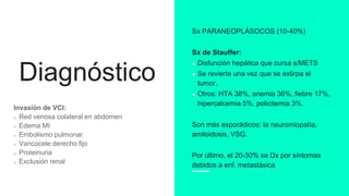 Diagnóstico
Invasión de VCI:
Red venosa colateral en abdomen
Edema MI
Embolismo pulmonar
Varicocele derecho fijo
Proteinuria
Exclusión renal
Sx PARANEOPLÁSOCOS (10-40%)
Sx de Stauffer:
Disfunción hepática que cursa s/METS
Se revierte una vez que se extirpa el
tumor.
Otros: HTA 38%, anemia 36%, fiebre 17%,
hipercalcemia 5%, policitemia 3%.
Son más esporádicos: la neuromiopatía,
amiloidosis, VSG.
Por último, el 20-30% se Dx por síntomas
debidos a enf. metastásica
 