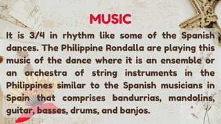 It is 3/4 in rhythm like some of the Spanish
dances. The Philippine Rondalla are playing this
music of the dance where it is an ensemble or
an orchestra of string instruments in the
Philippines similar to the Spanish musicians in
Spain that comprises bandurrias, mandolins,
guitar, basses, drums, and banjos.
MUSIC
 
