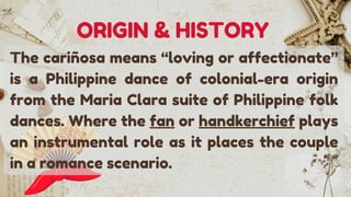 The cariñosa means “loving or affectionate”
is a Philippine dance of colonial-era origin
from the Maria Clara suite of Philippine folk
dances. Where the fan or handkerchief plays
an instrumental role as it places the couple
in a romance scenario.
ORIGIN & HISTORY
 