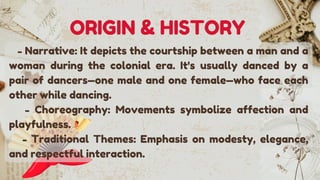 - Narrative: It depicts the courtship between a man and a
woman during the colonial era. It's usually danced by a
pair of dancers—one male and one female—who face each
other while dancing.
- Choreography: Movements symbolize affection and
playfulness.
- Traditional Themes: Emphasis on modesty, elegance,
and respectful interaction.
ORIGIN & HISTORY
 