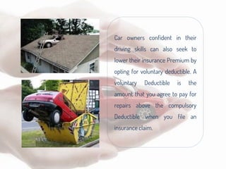 Car owners confident in their
driving skills can also seek to
lower their insurance Premium by
opting for voluntary deductible. A
voluntary Deductible is the
amount that you agree to pay for
repairs above the compulsory
Deductible when you file an
insurance claim.
 
