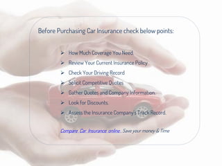 Before Purchasing Car Insurance check below points:
 How Much Coverage You Need.
 Review Your Current Insurance Policy
 Check Your Driving Record
 Solicit Competitive Quotes
 Gather Quotes and Company Information.
 Look for Discounts.
 Assess the Insurance Company's Track Record.
Compare Car Insurance online , Save your money & Time
 