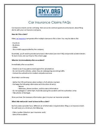 Car Insurance Claims FAQs
Car insurance claims can be confusing. Here are some common questions and answers about filing
claims with your car insurance company.
How do I file a claim?
Many car insurance companies offer multiple avenues to file a claim. You may be able to file:
- In person.
- By phone.
- Online.
- Via a mobile app provided by the company.
Essentially, you'll need to provide some basic information (see next FAQ) and provide accident details.
To learn more, visit our How to File a Claim page.
What do I do immediately after an accident?
Immediately after an accident:
- Check to see if any parties need urgent first aid attention.
- Do not move the vehicles, unless they are endangering oncoming traffic.
- Contact the authorities for medical and police services.
Once help is on the way:
- Gather the VIN and license plate numbers of all vehicles involved.
- Exchange the following information with the other driver(s):
- Names.
- Addresses, phone numbers, and insurance information.
- Do not apologize or admit fault. Avoid discussing the accident until the authorities arrive.
- Take photos of damages.
Once you have the necessary information, give it to your car insurance provider.
What information do I need to have to file a claim?
Each insurance provider has a different set of information required when filing a car insurance claim.
You will need, at a minimum, the following:
- Policy number (listed on your insurance card).
- Date of the accident.
 