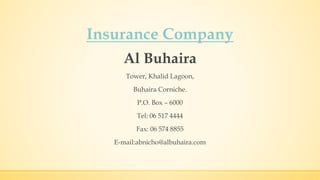 Insurance Company
Al Buhaira
Tower, Khalid Lagoon,
Buhaira Corniche.
P.O. Box – 6000
Tel: 06 517 4444
Fax: 06 574 8855
E-mail:abnicho@albuhaira.com
 