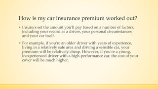 How is my car insurance premium worked out?
▪ Insurers set the amount you'll pay based on a number of factors,
including your record as a driver, your personal circumstances
and your car itself.
▪ For example, if you're an older driver with years of experience,
living in a relatively safe area and driving a sensible car, your
premium will be relatively cheap. However, if you're a young,
inexperienced driver with a high-performance car, the cost of your
cover will be much higher.
 